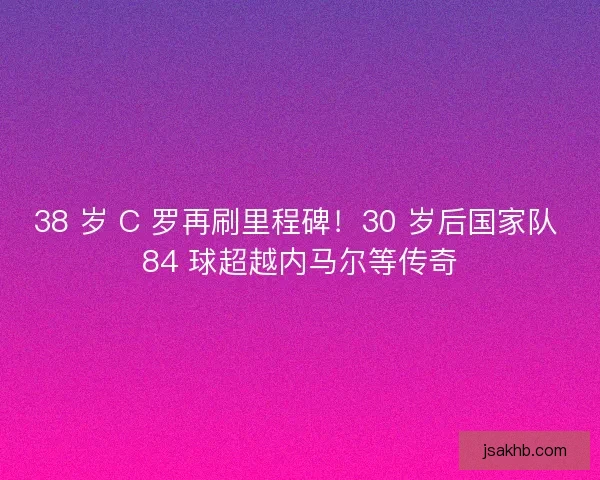 38 岁 C 罗再刷里程碑！30 岁后国家队 84 球超越内马尔等传奇