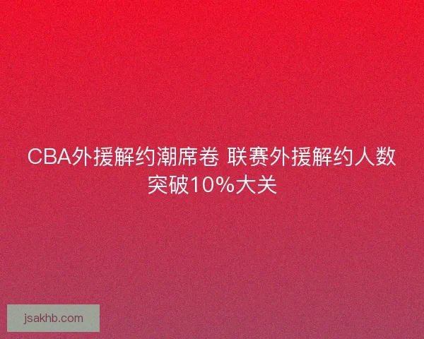 CBA外援解约潮席卷 联赛外援解约人数突破10%大关