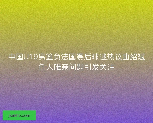 中国U19男篮负法国赛后球迷热议曲绍斌任人唯亲问题引发关注