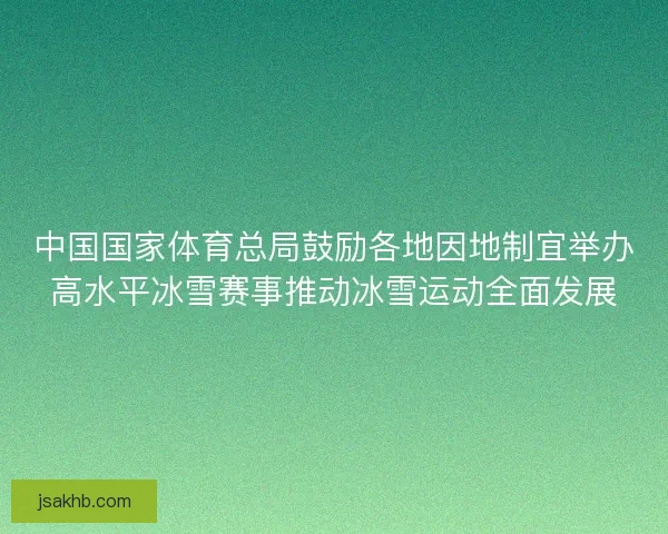 中国国家体育总局鼓励各地因地制宜举办高水平冰雪赛事推动冰雪运动全面发展
