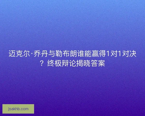 迈克尔·乔丹与勒布朗谁能赢得1对1对决？终极辩论揭晓答案