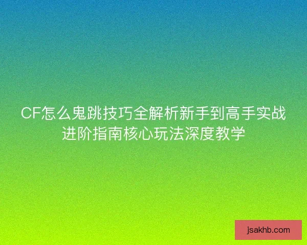 CF怎么鬼跳技巧全解析新手到高手实战进阶指南核心玩法深度教学