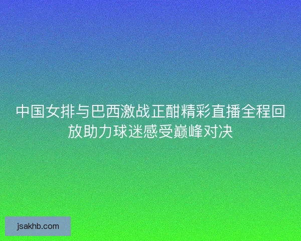 中国女排与巴西激战正酣精彩直播全程回放助力球迷感受巅峰对决