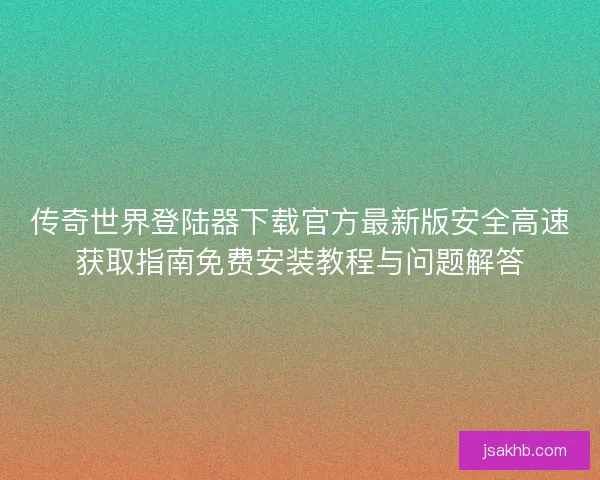 传奇世界登陆器下载官方最新版安全高速获取指南免费安装教程与问题解答