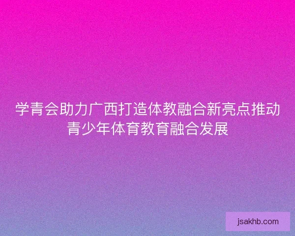 学青会助力广西打造体教融合新亮点推动青少年体育教育融合发展