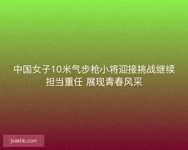 中国女子10米气步枪小将迎接挑战继续担当重任 展现青春风采