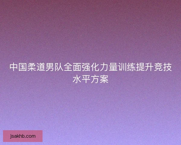 中国柔道男队全面强化力量训练提升竞技水平方案
