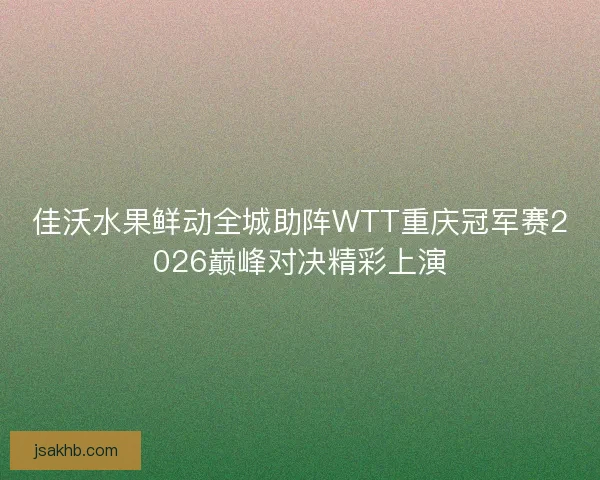 佳沃水果鲜动全城助阵WTT重庆冠军赛2026巅峰对决精彩上演