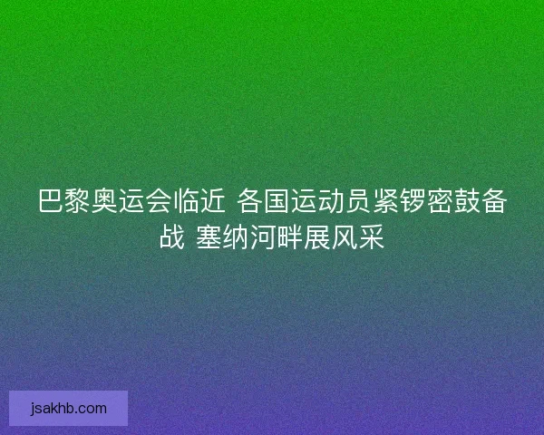 巴黎奥运会临近 各国运动员紧锣密鼓备战 塞纳河畔展风采