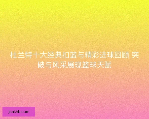 杜兰特十大经典扣篮与精彩进球回顾 突破与风采展现篮球天赋